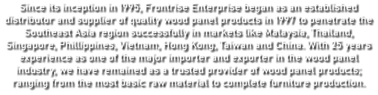 Since its inception in 1995, Frontrise Enterprise began as an established distributor and supplier of quality wood panel products in 1997 to penetrate the Southeast Asia region successfully in markets like Malaysia, Thailand, Singapore, Phillippines, Vietnam, Hong Kong, Taiwan and China. With 25 years experience as one of the major importer and exporter in the wood panel industry, we have remained as a trusted provider of wood panel products; ranging from the most basic raw material to complete furniture production. 